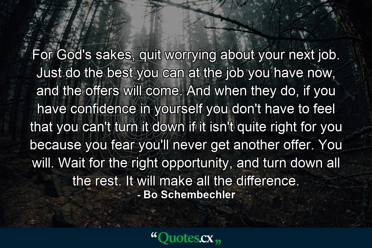 For God's sakes, quit worrying about your next job. Just do the best you can at the job you have now, and the offers will come. And when they do, if you have confidence in yourself you don't have to feel that you can't turn it down if it isn't quite right for you because you fear you'll never get another offer. You will. Wait for the right opportunity, and turn down all the rest. It will make all the difference. - Quote by Bo Schembechler