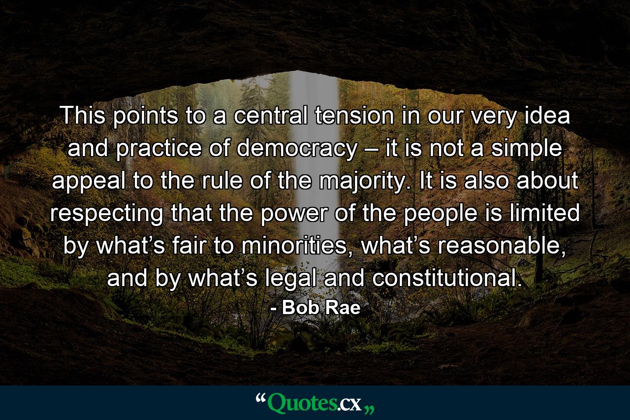 This points to a central tension in our very idea and practice of democracy – it is not a simple appeal to the rule of the majority. It is also about respecting that the power of the people is limited by what’s fair to minorities, what’s reasonable, and by what’s legal and constitutional. - Quote by Bob Rae