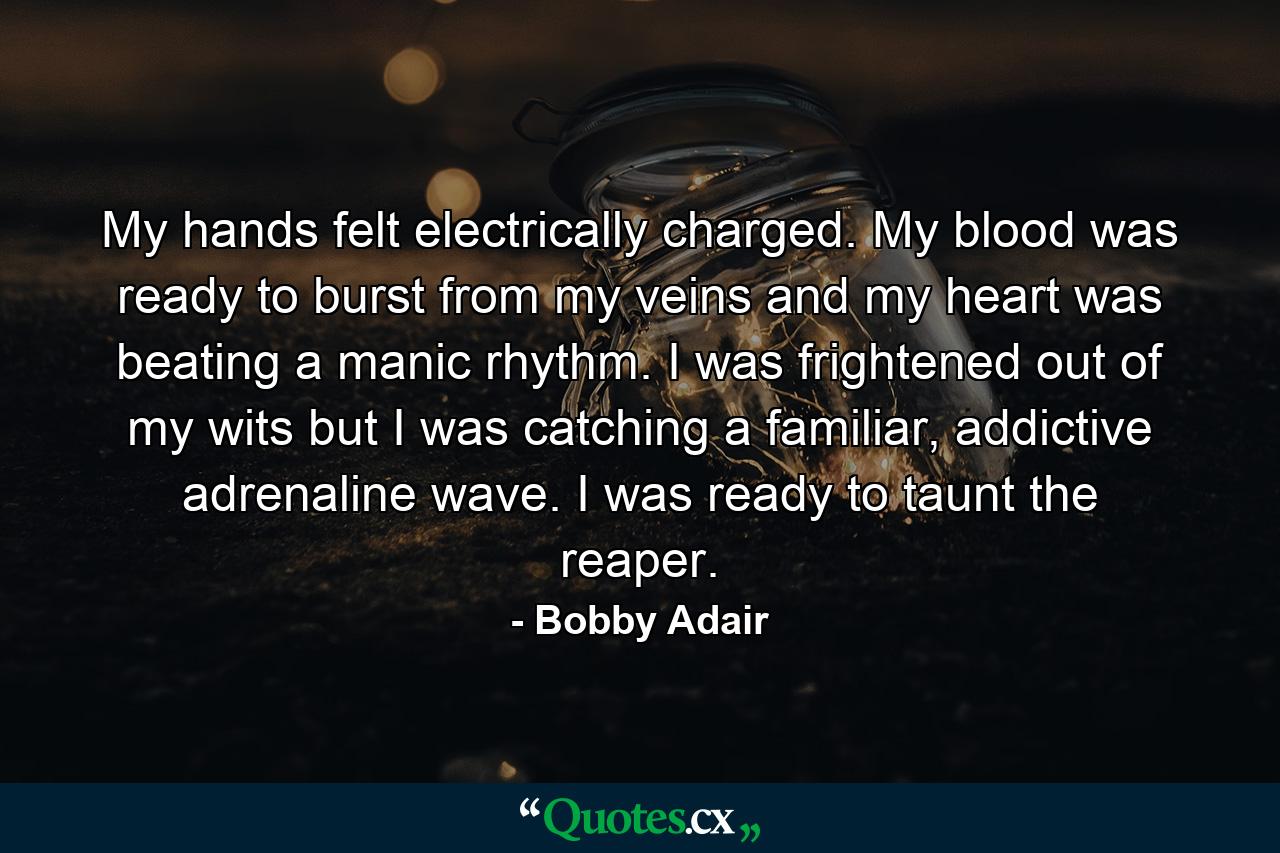 My hands felt electrically charged. My blood was ready to burst from my veins and my heart was beating a manic rhythm. I was frightened out of my wits but I was catching a familiar, addictive adrenaline wave. I was ready to taunt the reaper. - Quote by Bobby Adair