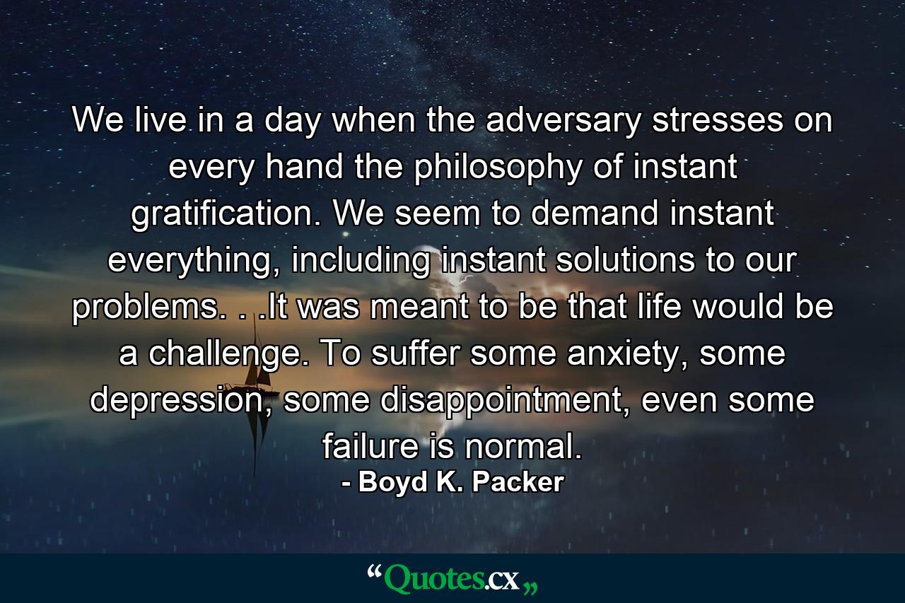 We live in a day when the adversary stresses on every hand the philosophy of instant gratification. We seem to demand instant everything, including instant solutions to our problems. . .It was meant to be that life would be a challenge. To suffer some anxiety, some depression, some disappointment, even some failure is normal. - Quote by Boyd K. Packer