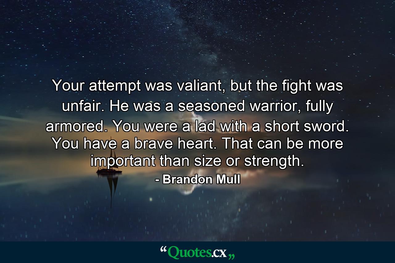 Your attempt was valiant, but the fight was unfair. He was a seasoned warrior, fully armored. You were a lad with a short sword. You have a brave heart. That can be more important than size or strength. - Quote by Brandon Mull