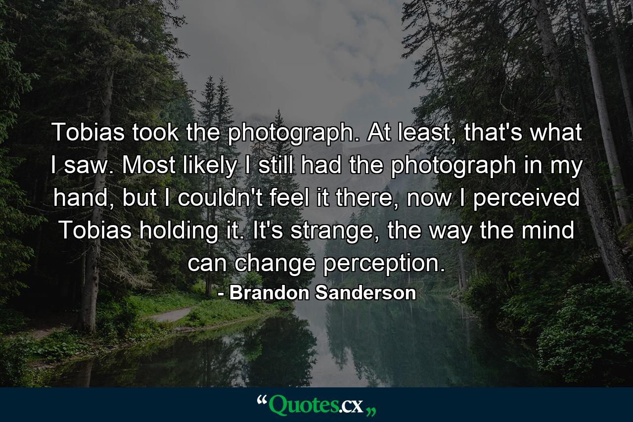 Tobias took the photograph. At least, that's what I saw. Most likely I still had the photograph in my hand, but I couldn't feel it there, now I perceived Tobias holding it. It's strange, the way the mind can change perception. - Quote by Brandon Sanderson