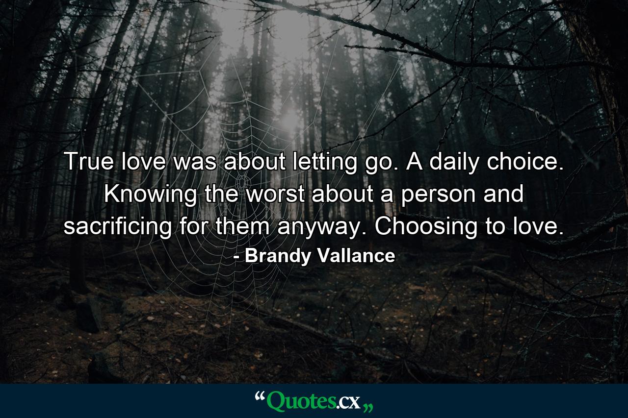 True love was about letting go. A daily choice. Knowing the worst about a person and sacrificing for them anyway. Choosing to love. - Quote by Brandy Vallance