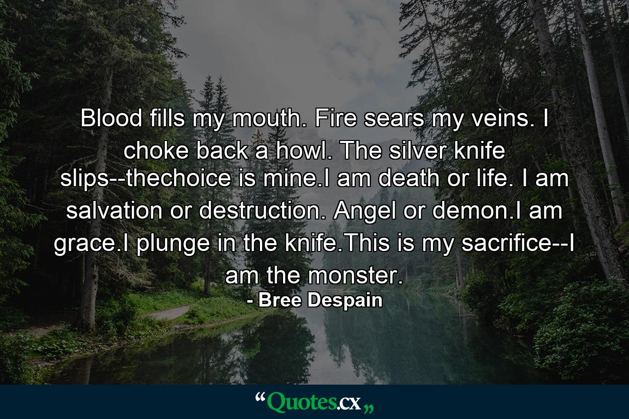 Blood fills my mouth. Fire sears my veins. I choke back a howl. The silver knife slips--thechoice is mine.I am death or life. I am salvation or destruction. Angel or demon.I am grace.I plunge in the knife.This is my sacrifice--I am the monster. - Quote by Bree Despain