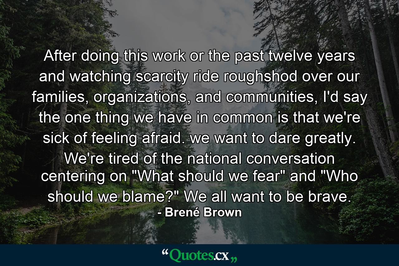 After doing this work or the past twelve years and watching scarcity ride roughshod over our families, organizations, and communities, I'd say the one thing we have in common is that we're sick of feeling afraid. we want to dare greatly. We're tired of the national conversation centering on 