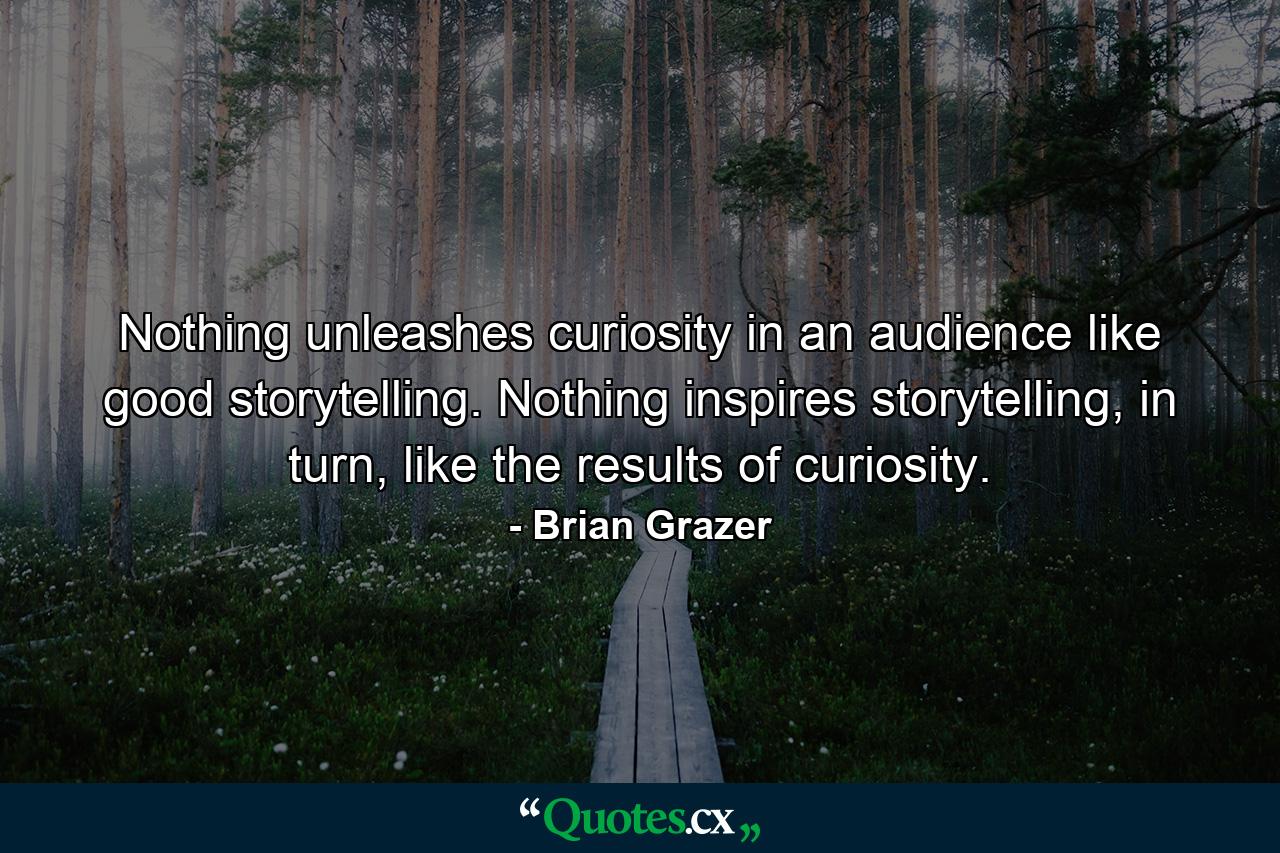 Nothing unleashes curiosity in an audience like good storytelling. Nothing inspires storytelling, in turn, like the results of curiosity. - Quote by Brian Grazer