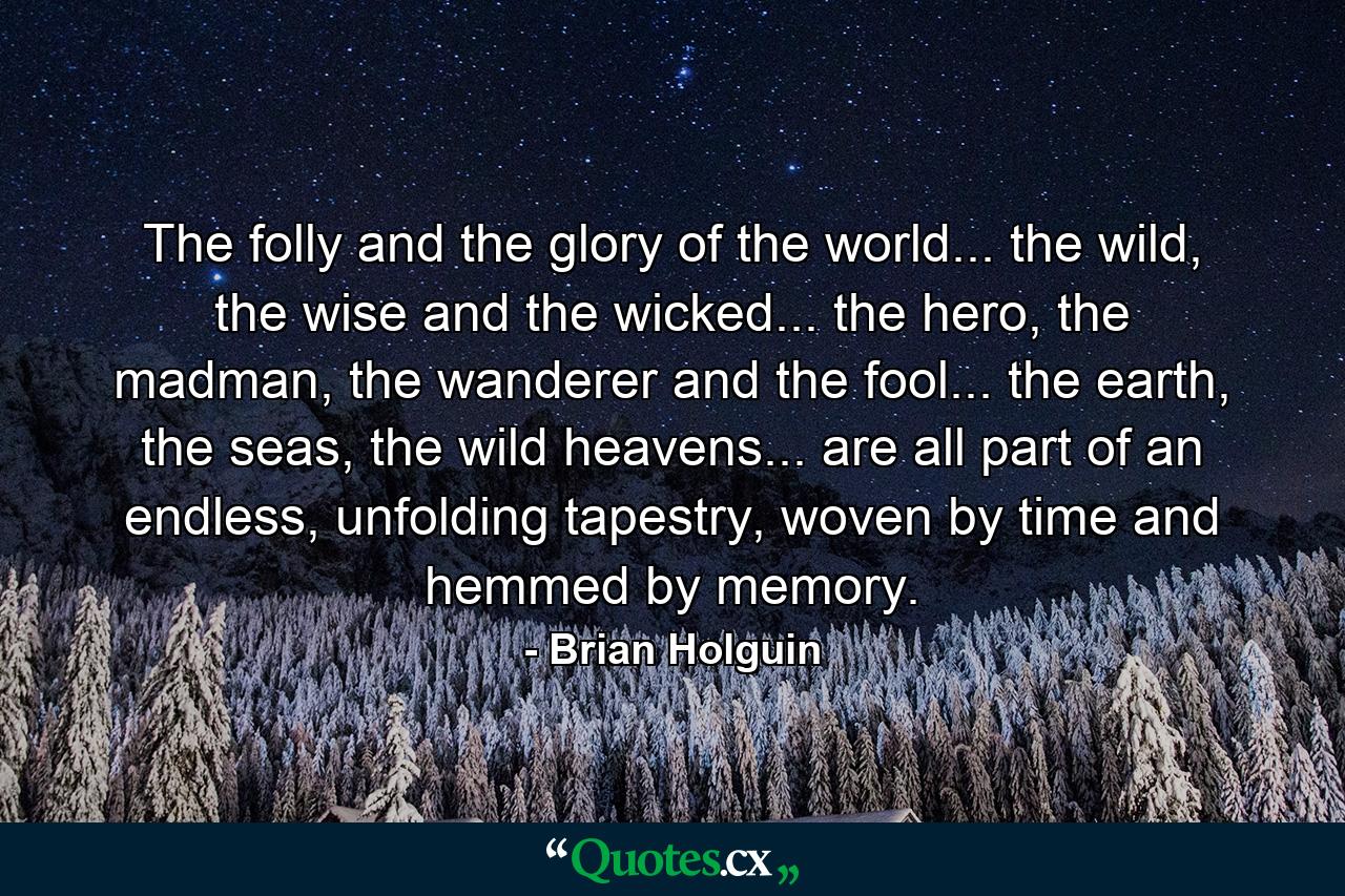 The folly and the glory of the world... the wild, the wise and the wicked... the hero, the madman, the wanderer and the fool... the earth, the seas, the wild heavens... are all part of an endless, unfolding tapestry, woven by time and hemmed by memory. - Quote by Brian Holguin