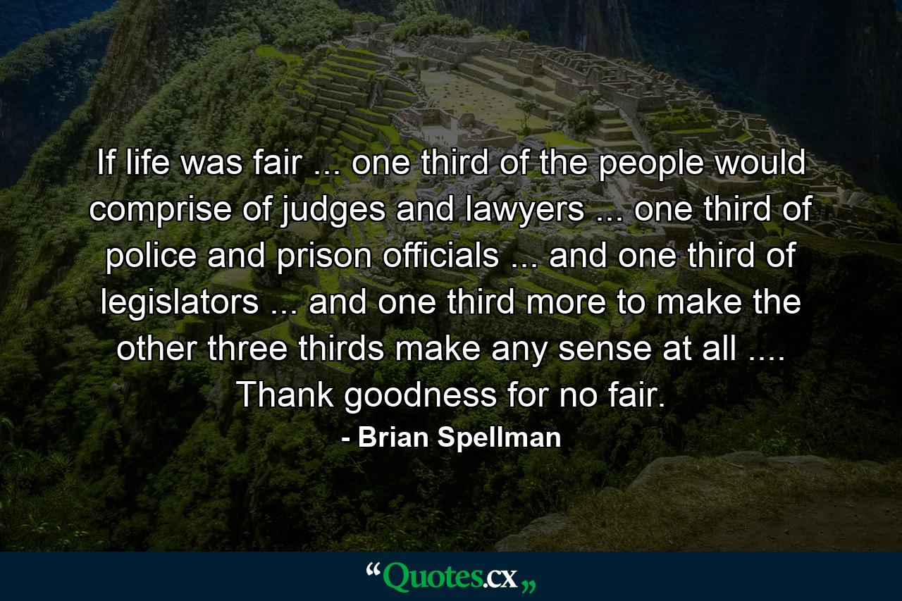 If life was fair ... one third of the people would comprise of judges and lawyers ... one third of police and prison officials ... and one third of legislators ... and one third more to make the other three thirds make any sense at all .... Thank goodness for no fair. - Quote by Brian Spellman