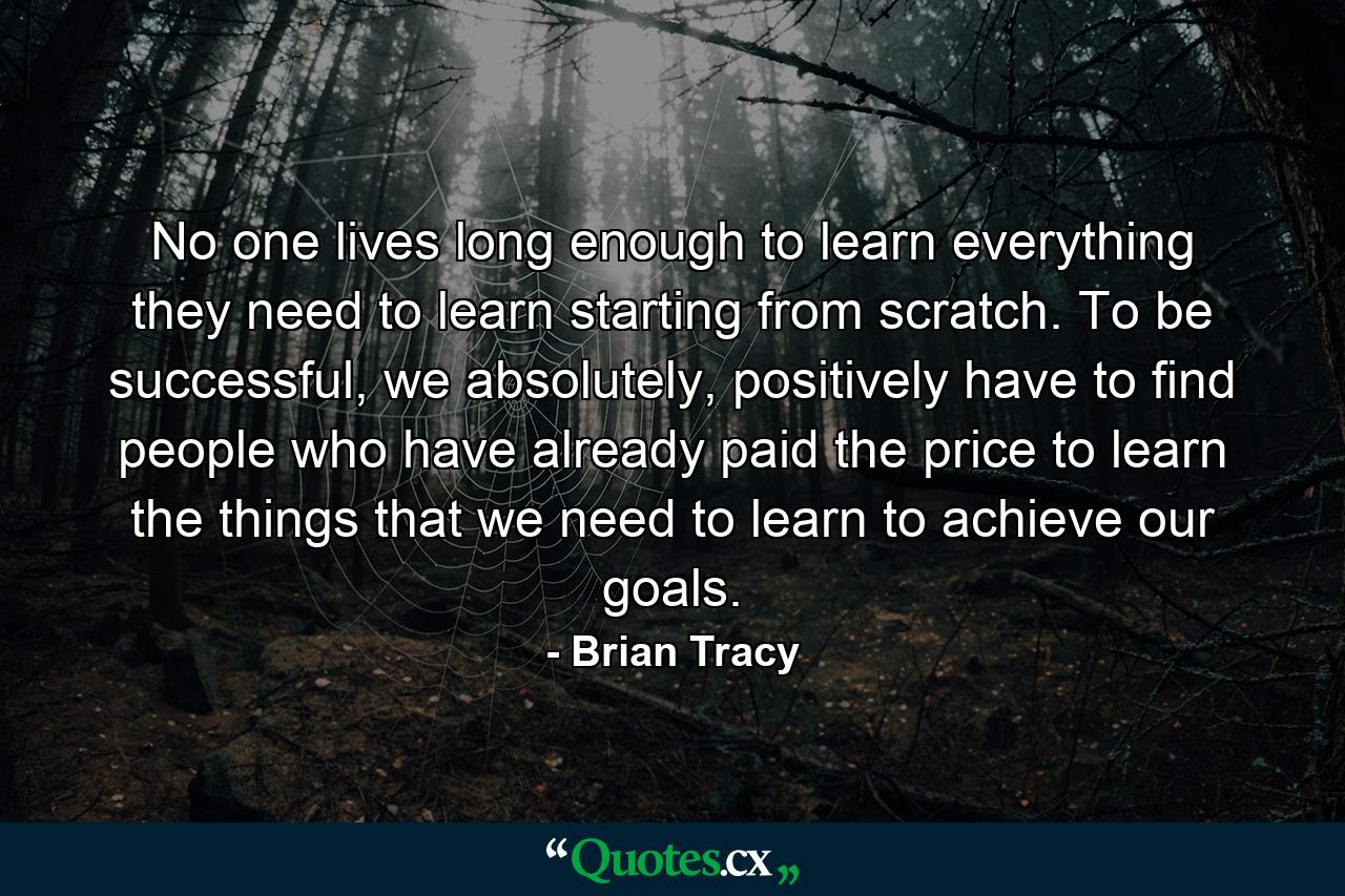 No one lives long enough to learn everything they need to learn starting from scratch. To be successful, we absolutely, positively have to find people who have already paid the price to learn the things that we need to learn to achieve our goals. - Quote by Brian Tracy