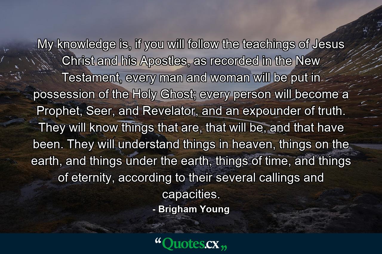 My knowledge is, if you will follow the teachings of Jesus Christ and his Apostles, as recorded in the New Testament, every man and woman will be put in possession of the Holy Ghost; every person will become a Prophet, Seer, and Revelator, and an expounder of truth. They will know things that are, that will be, and that have been. They will understand things in heaven, things on the earth, and things under the earth, things of time, and things of eternity, according to their several callings and capacities. - Quote by Brigham Young