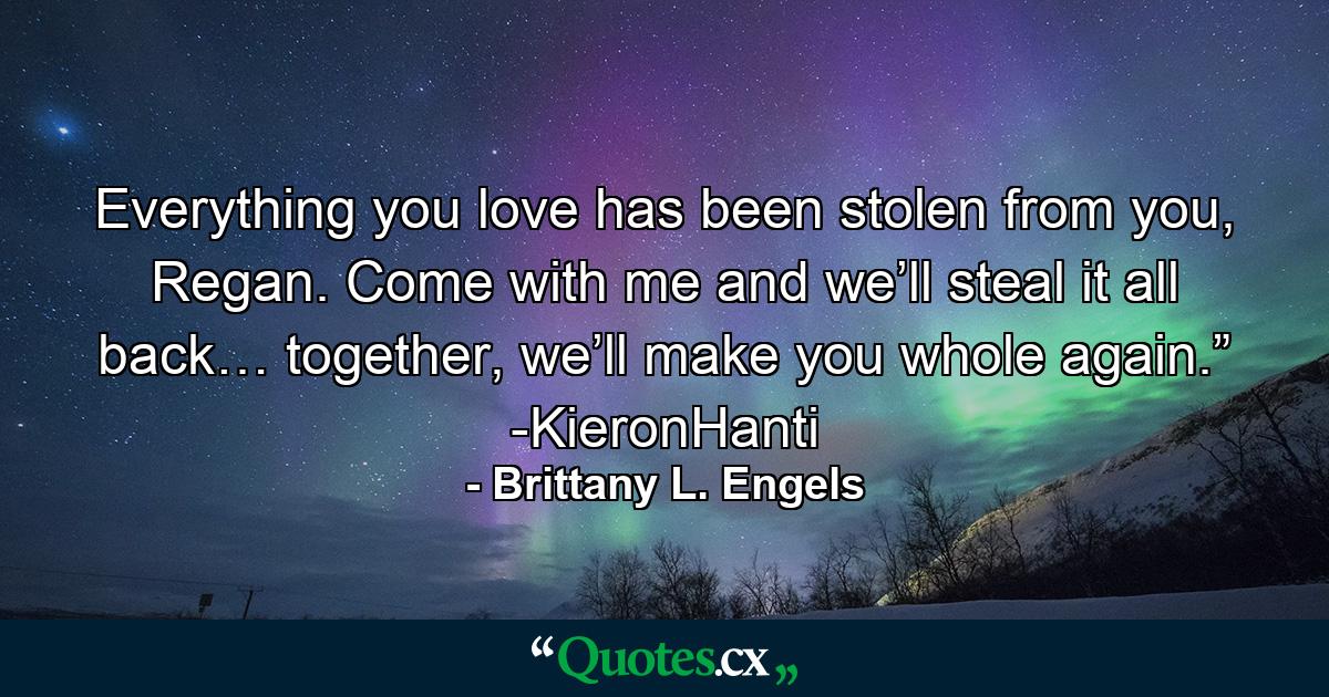 Everything you love has been stolen from you, Regan. Come with me and we’ll steal it all back… together, we’ll make you whole again.” -KieronHanti - Quote by Brittany L. Engels