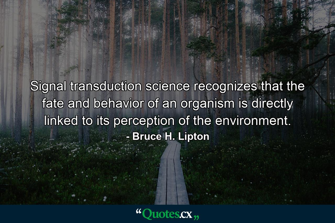 Signal transduction science recognizes that the fate and behavior of an organism is directly linked to its perception of the environment. - Quote by Bruce H. Lipton