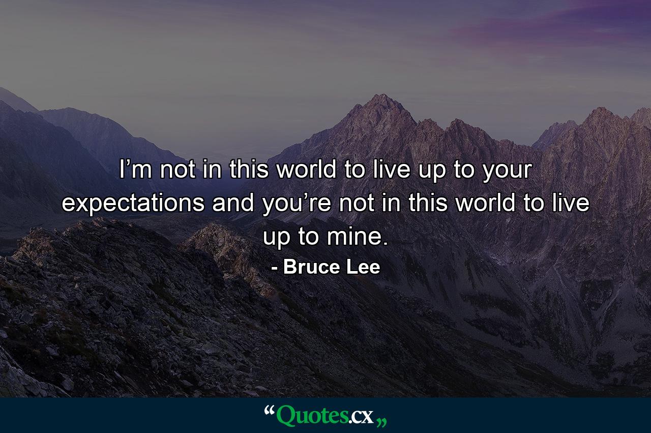 I’m not in this world to live up to your expectations and you’re not in this world to live up to mine. - Quote by Bruce Lee