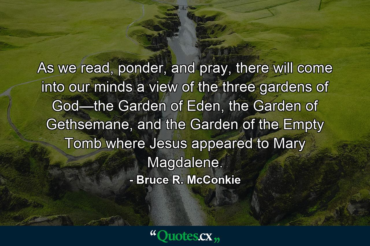 As we read, ponder, and pray, there will come into our minds a view of the three gardens of God—the Garden of Eden, the Garden of Gethsemane, and the Garden of the Empty Tomb where Jesus appeared to Mary Magdalene. - Quote by Bruce R. McConkie