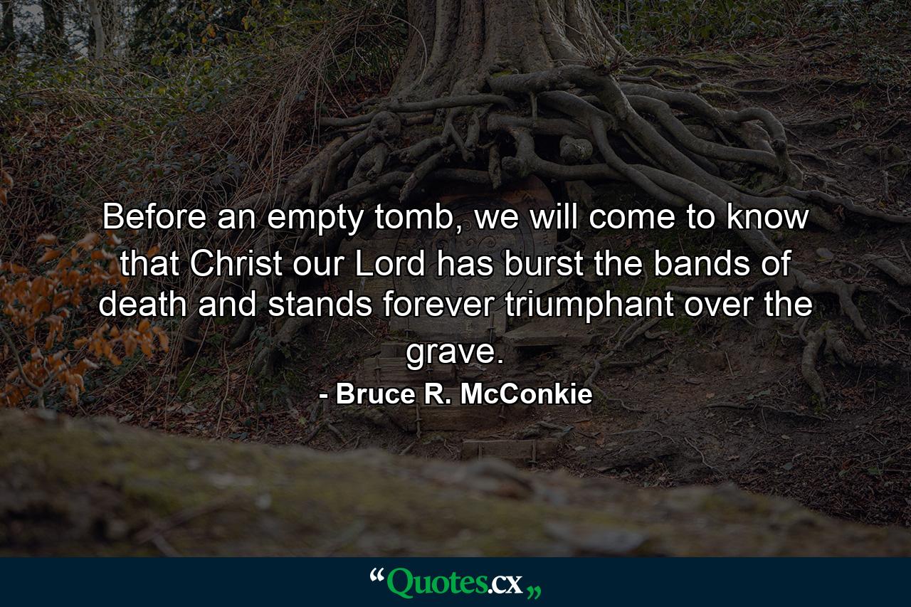 Before an empty tomb, we will come to know that Christ our Lord has burst the bands of death and stands forever triumphant over the grave. - Quote by Bruce R. McConkie