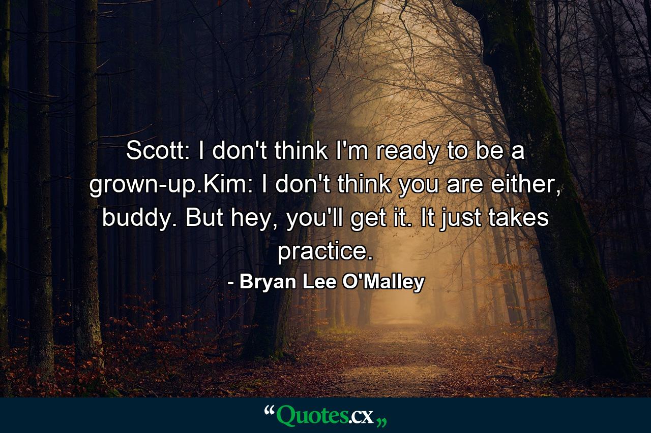 Scott: I don't think I'm ready to be a grown-up.Kim: I don't think you are either, buddy. But hey, you'll get it. It just takes practice. - Quote by Bryan Lee O'Malley