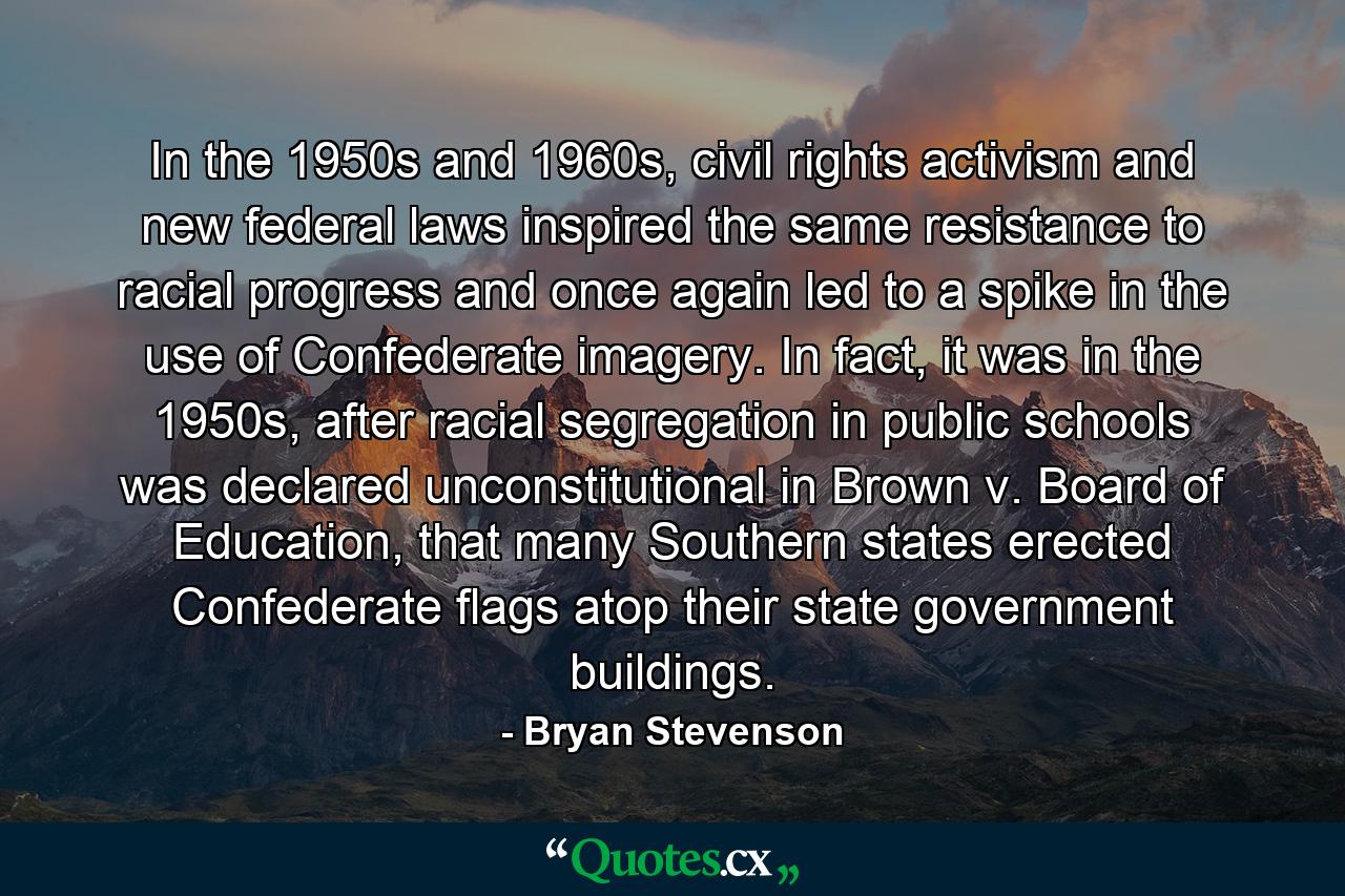 In the 1950s and 1960s, civil rights activism and new federal laws inspired the same resistance to racial progress and once again led to a spike in the use of Confederate imagery. In fact, it was in the 1950s, after racial segregation in public schools was declared unconstitutional in Brown v. Board of Education, that many Southern states erected Confederate flags atop their state government buildings. - Quote by Bryan Stevenson