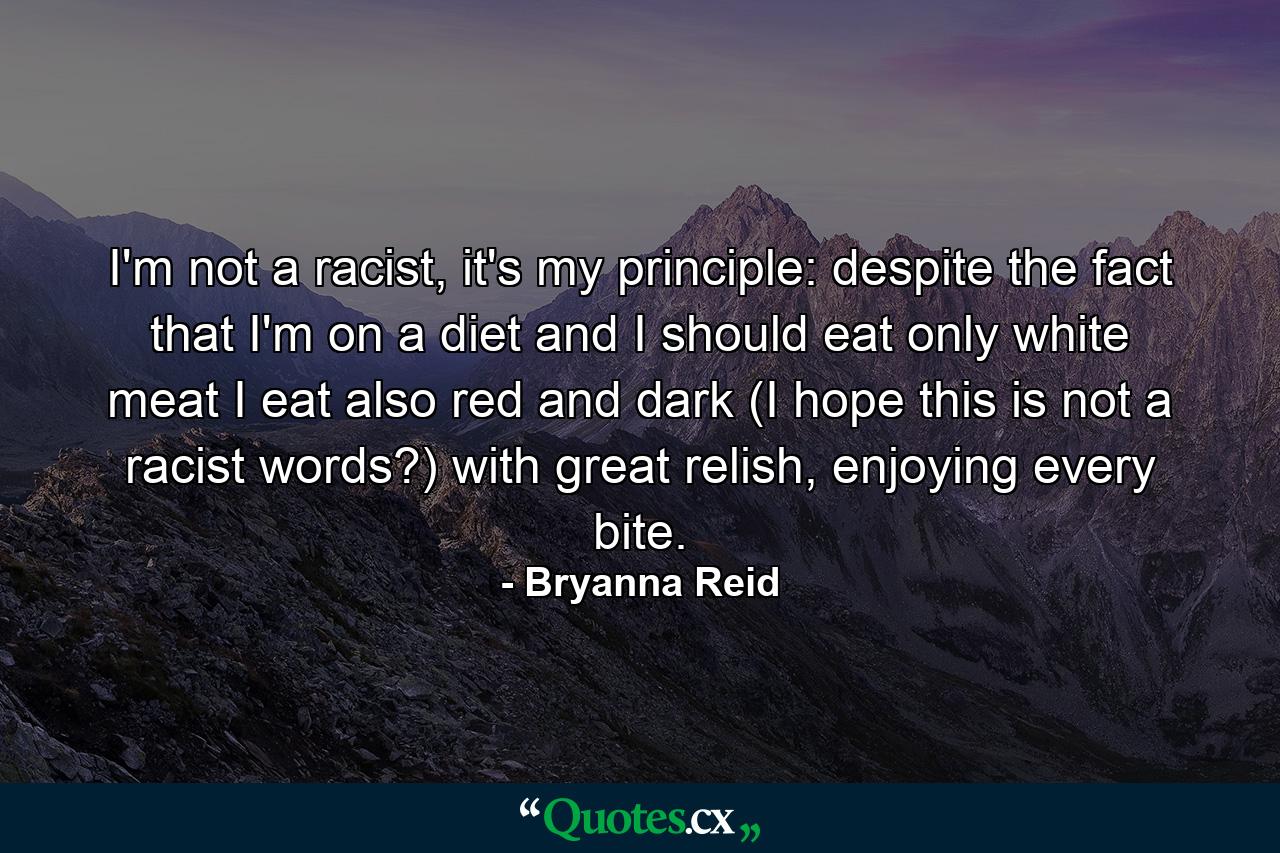 I'm not a racist, it's my principle: despite the fact that I'm on a diet and I should eat only white meat I eat also red and dark (I hope this is not a racist words?) with great relish, enjoying every bite. - Quote by Bryanna Reid