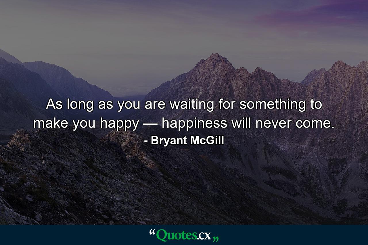 As long as you are waiting for something to make you happy — happiness will never come. - Quote by Bryant McGill