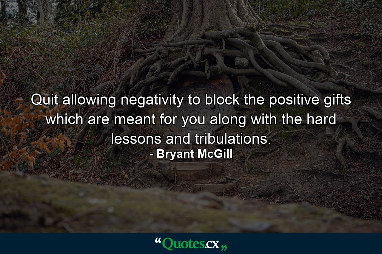 Quit allowing negativity to block the positive gifts which are meant for you along with the hard lessons and tribulations. - Quote by Bryant McGill