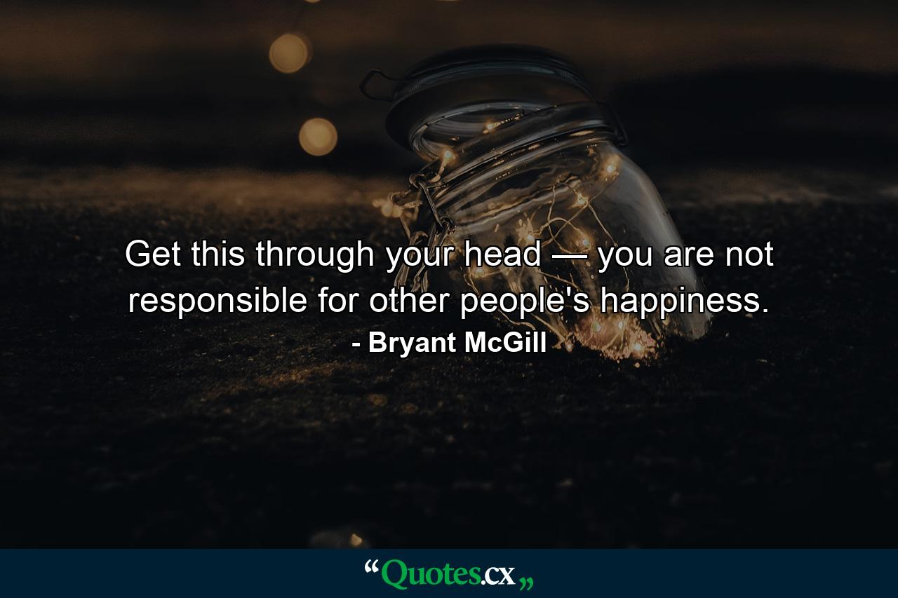 Get this through your head — you are not responsible for other people's happiness. - Quote by Bryant McGill