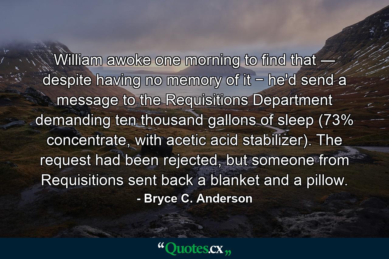 William awoke one morning to find that ― despite having no memory of it − he'd send a message to the Requisitions Department demanding ten thousand gallons of sleep (73% concentrate, with acetic acid stabilizer). The request had been rejected, but someone from Requisitions sent back a blanket and a pillow. - Quote by Bryce C. Anderson