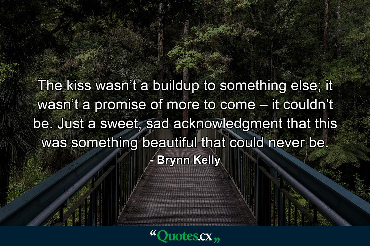 The kiss wasn’t a buildup to something else; it wasn’t a promise of more to come – it couldn’t be. Just a sweet, sad acknowledgment that this was something beautiful that could never be. - Quote by Brynn Kelly