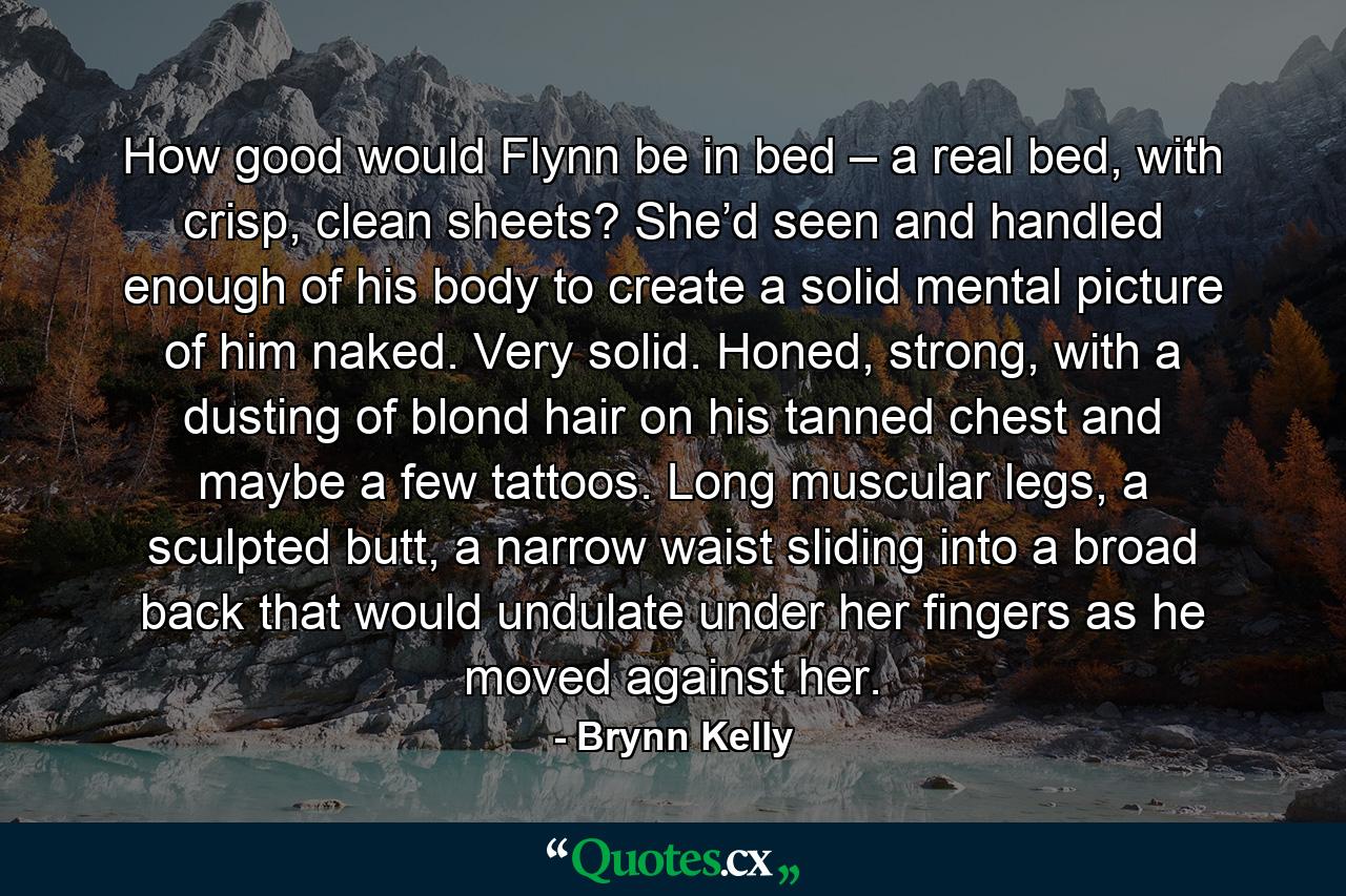 How good would Flynn be in bed – a real bed, with crisp, clean sheets? She’d seen and handled enough of his body to create a solid mental picture of him naked. Very solid. Honed, strong, with a dusting of blond hair on his tanned chest and maybe a few tattoos. Long muscular legs, a sculpted butt, a narrow waist sliding into a broad back that would undulate under her fingers as he moved against her. - Quote by Brynn Kelly