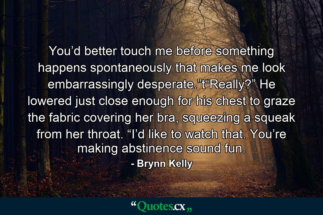 You’d better touch me before something happens spontaneously that makes me look embarrassingly desperate.”t“Really?” He lowered just close enough for his chest to graze the fabric covering her bra, squeezing a squeak from her throat. “I’d like to watch that. You’re making abstinence sound fun. - Quote by Brynn Kelly