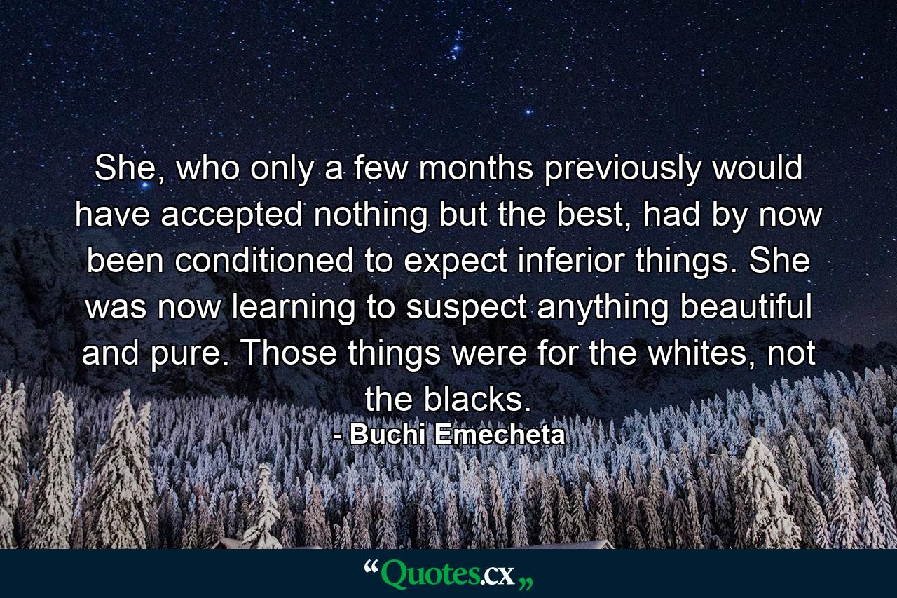 She, who only a few months previously would have accepted nothing but the best, had by now been conditioned to expect inferior things. She was now learning to suspect anything beautiful and pure. Those things were for the whites, not the blacks. - Quote by Buchi Emecheta