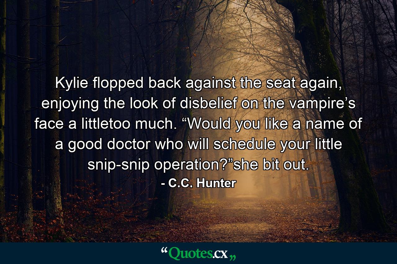 Kylie flopped back against the seat again, enjoying the look of disbelief on the vampire’s face a littletoo much. “Would you like a name of a good doctor who will schedule your little snip-snip operation?”she bit out. - Quote by C.C. Hunter