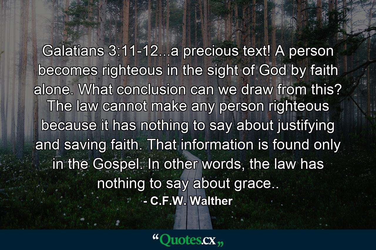 Galatians 3:11-12...a precious text! A person becomes righteous in the sight of God by faith alone. What conclusion can we draw from this? The law cannot make any person righteous because it has nothing to say about justifying and saving faith. That information is found only in the Gospel. In other words, the law has nothing to say about grace.. - Quote by C.F.W. Walther