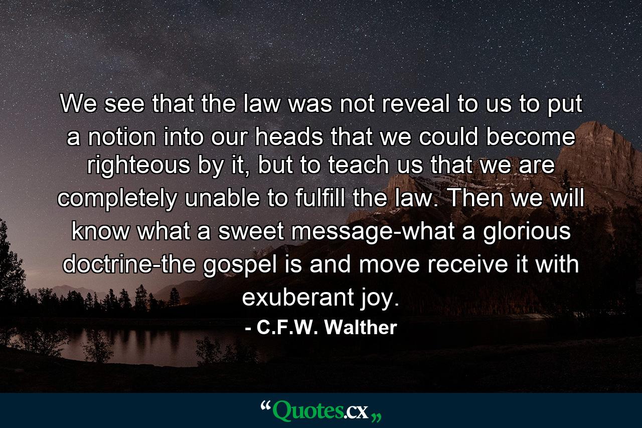 We see that the law was not reveal to us to put a notion into our heads that we could become righteous by it, but to teach us that we are completely unable to fulfill the law. Then we will know what a sweet message-what a glorious doctrine-the gospel is and move receive it with exuberant joy. - Quote by C.F.W. Walther