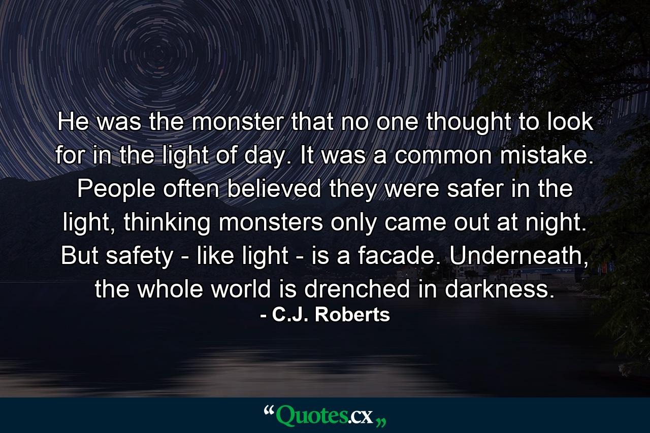 He was the monster that no one thought to look for in the light of day. It was a common mistake. People often believed they were safer in the light, thinking monsters only came out at night. But safety - like light - is a facade. Underneath, the whole world is drenched in darkness. - Quote by C.J. Roberts