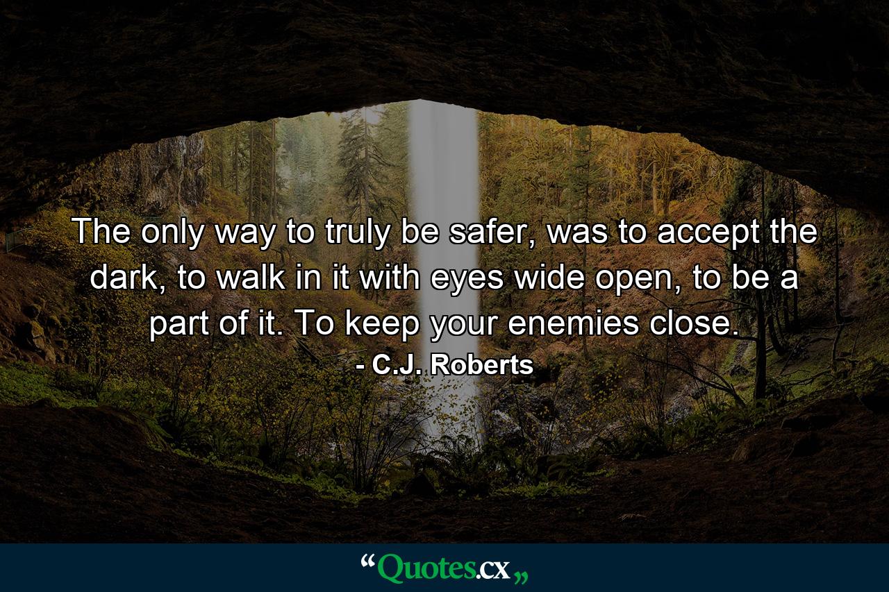 The only way to truly be safer, was to accept the dark, to walk in it with eyes wide open, to be a part of it. To keep your enemies close. - Quote by C.J. Roberts