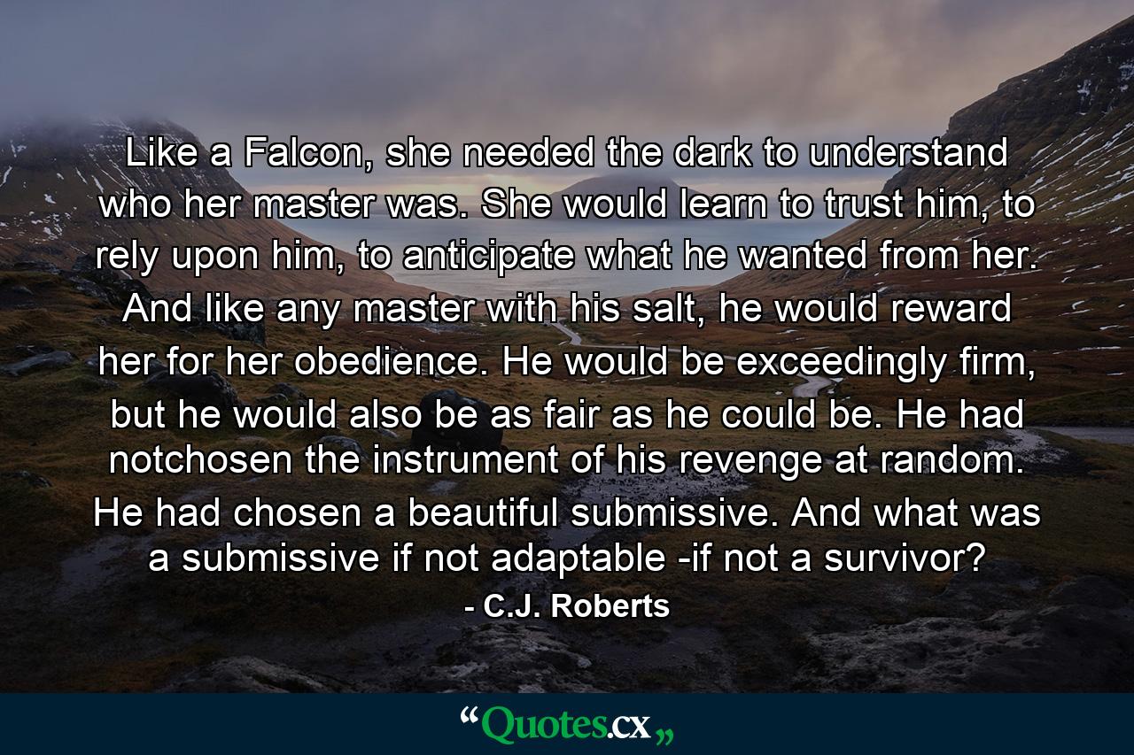 Like a Falcon, she needed the dark to understand who her master was. She would learn to trust him, to rely upon him, to anticipate what he wanted from her. And like any master with his salt, he would reward her for her obedience. He would be exceedingly firm, but he would also be as fair as he could be. He had notchosen the instrument of his revenge at random. He had chosen a beautiful submissive. And what was a submissive if not adaptable -if not a survivor? - Quote by C.J. Roberts