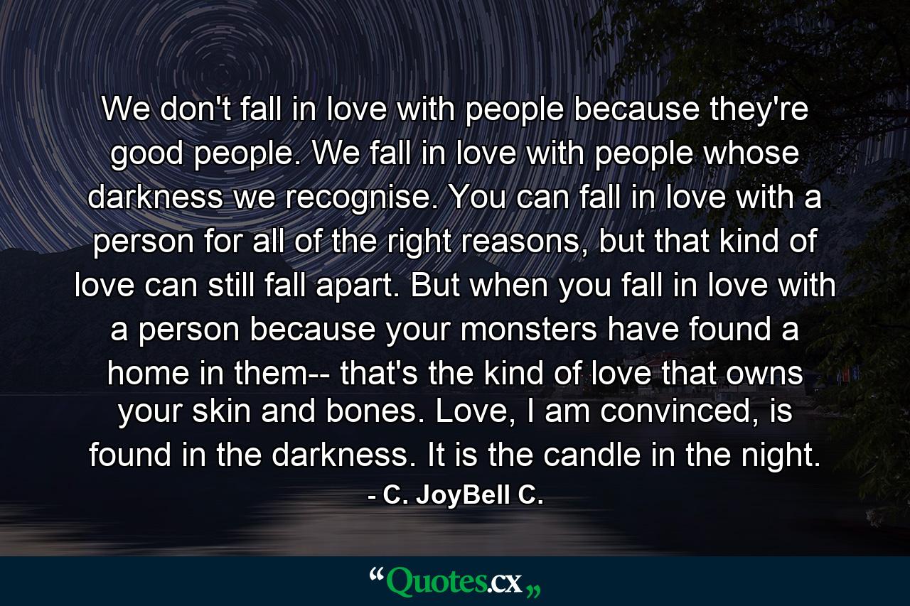 We don't fall in love with people because they're good people. We fall in love with people whose darkness we recognise. You can fall in love with a person for all of the right reasons, but that kind of love can still fall apart. But when you fall in love with a person because your monsters have found a home in them-- that's the kind of love that owns your skin and bones. Love, I am convinced, is found in the darkness. It is the candle in the night. - Quote by C. JoyBell C.