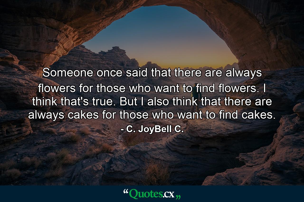 Someone once said that there are always flowers for those who want to find flowers. I think that's true. But I also think that there are always cakes for those who want to find cakes. - Quote by C. JoyBell C.