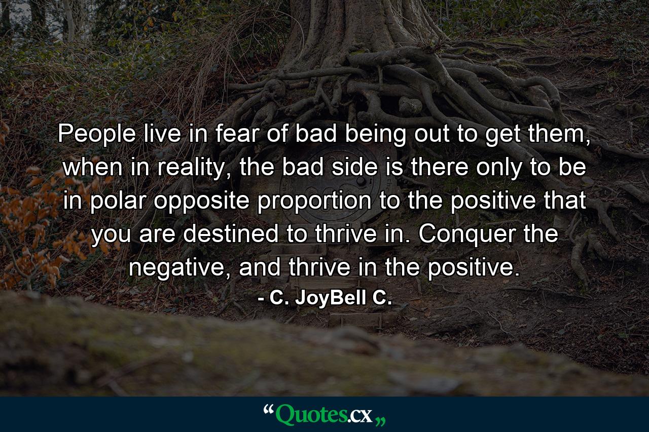 People live in fear of bad being out to get them, when in reality, the bad side is there only to be in polar opposite proportion to the positive that you are destined to thrive in. Conquer the negative, and thrive in the positive. - Quote by C. JoyBell C.