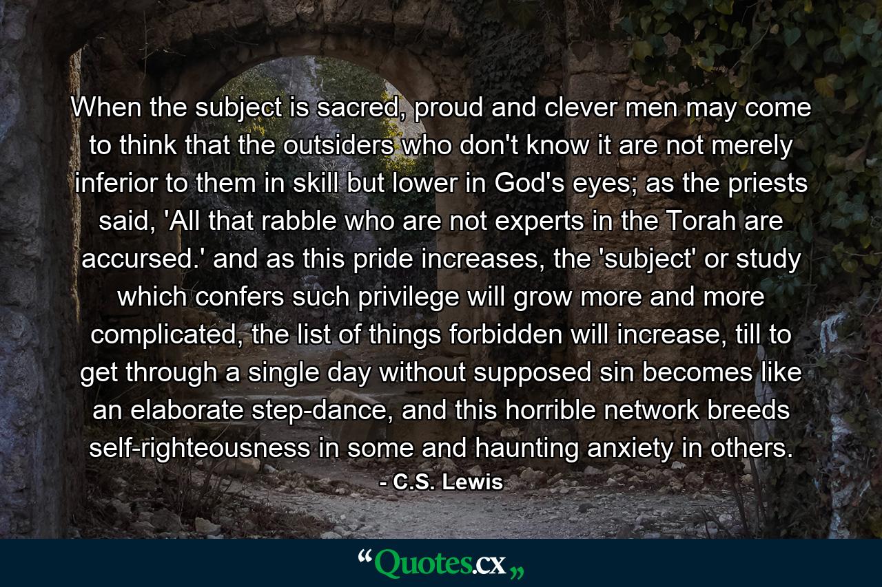 When the subject is sacred, proud and clever men may come to think that the outsiders who don't know it are not merely inferior to them in skill but lower in God's eyes; as the priests said, 'All that rabble who are not experts in the Torah are accursed.' and as this pride increases, the 'subject' or study which confers such privilege will grow more and more complicated, the list of things forbidden will increase, till to get through a single day without supposed sin becomes like an elaborate step-dance, and this horrible network breeds self-righteousness in some and haunting anxiety in others. - Quote by C.S. Lewis