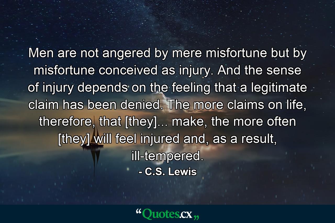 Men are not angered by mere misfortune but by misfortune conceived as injury. And the sense of injury depends on the feeling that a legitimate claim has been denied. The more claims on life, therefore, that [they]... make, the more often [they] will feel injured and, as a result, ill-tempered. - Quote by C.S. Lewis