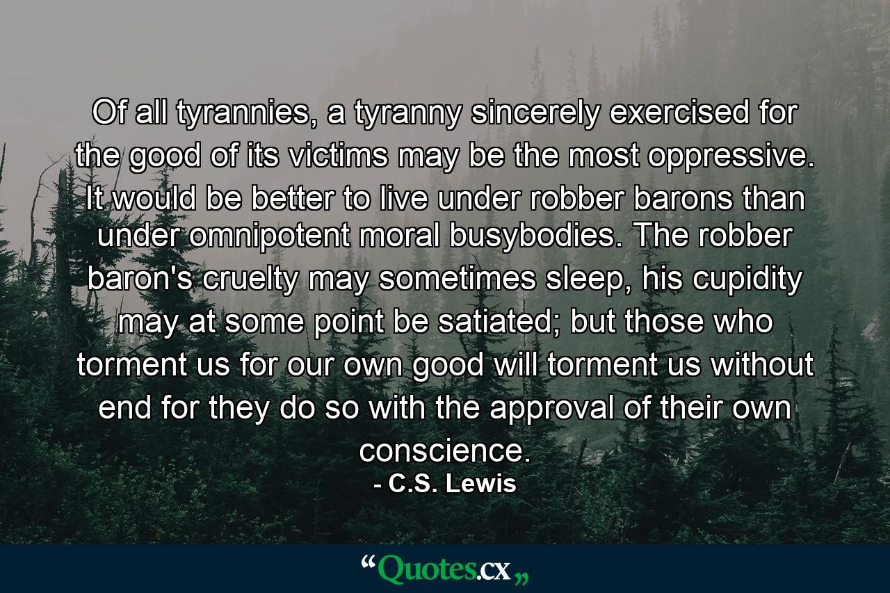 Of all tyrannies, a tyranny sincerely exercised for the good of its victims may be the most oppressive. It would be better to live under robber barons than under omnipotent moral busybodies. The robber baron's cruelty may sometimes sleep, his cupidity may at some point be satiated; but those who torment us for our own good will torment us without end for they do so with the approval of their own conscience. - Quote by C.S. Lewis