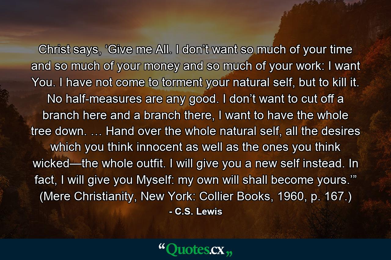 Christ says, ‘Give me All. I don’t want so much of your time and so much of your money and so much of your work: I want You. I have not come to torment your natural self, but to kill it. No half-measures are any good. I don’t want to cut off a branch here and a branch there, I want to have the whole tree down. … Hand over the whole natural self, all the desires which you think innocent as well as the ones you think wicked—the whole outfit. I will give you a new self instead. In fact, I will give you Myself: my own will shall become yours.’” (Mere Christianity, New York: Collier Books, 1960, p. 167.) - Quote by C.S. Lewis