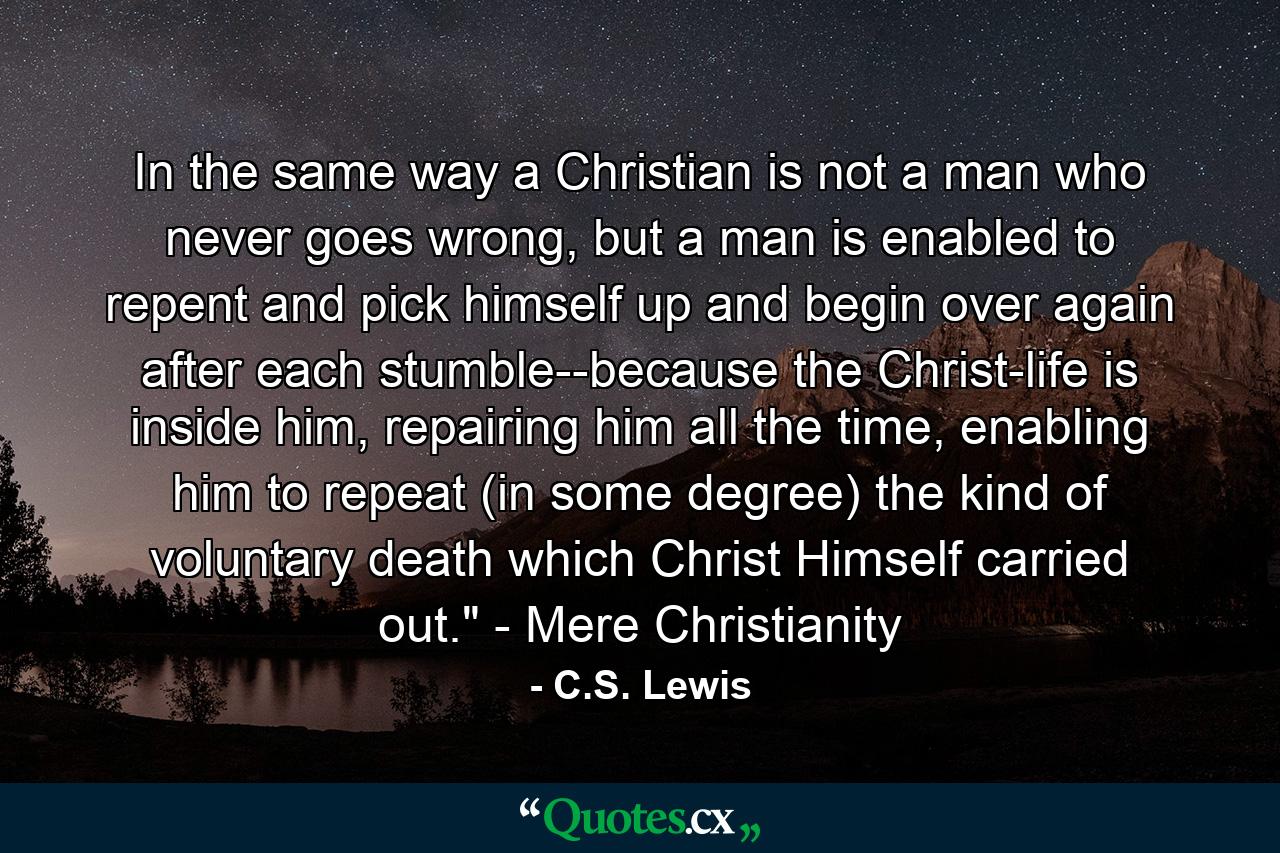 In the same way a Christian is not a man who never goes wrong, but a man is enabled to repent and pick himself up and begin over again after each stumble--because the Christ-life is inside him, repairing him all the time, enabling him to repeat (in some degree) the kind of voluntary death which Christ Himself carried out.