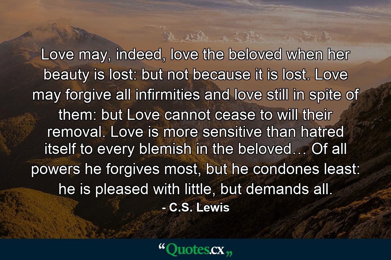 Love may, indeed, love the beloved when her beauty is lost: but not because it is lost. Love may forgive all infirmities and love still in spite of them: but Love cannot cease to will their removal. Love is more sensitive than hatred itself to every blemish in the beloved… Of all powers he forgives most, but he condones least: he is pleased with little, but demands all. - Quote by C.S. Lewis