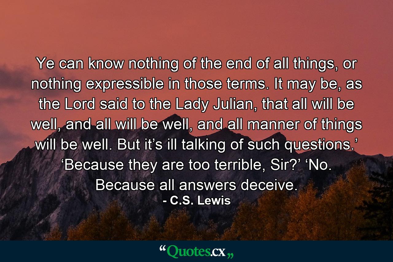 Ye can know nothing of the end of all things, or nothing expressible in those terms. It may be, as the Lord said to the Lady Julian, that all will be well, and all will be well, and all manner of things will be well. But it’s ill talking of such questions.’ ‘Because they are too terrible, Sir?’ ‘No. Because all answers deceive. - Quote by C.S. Lewis