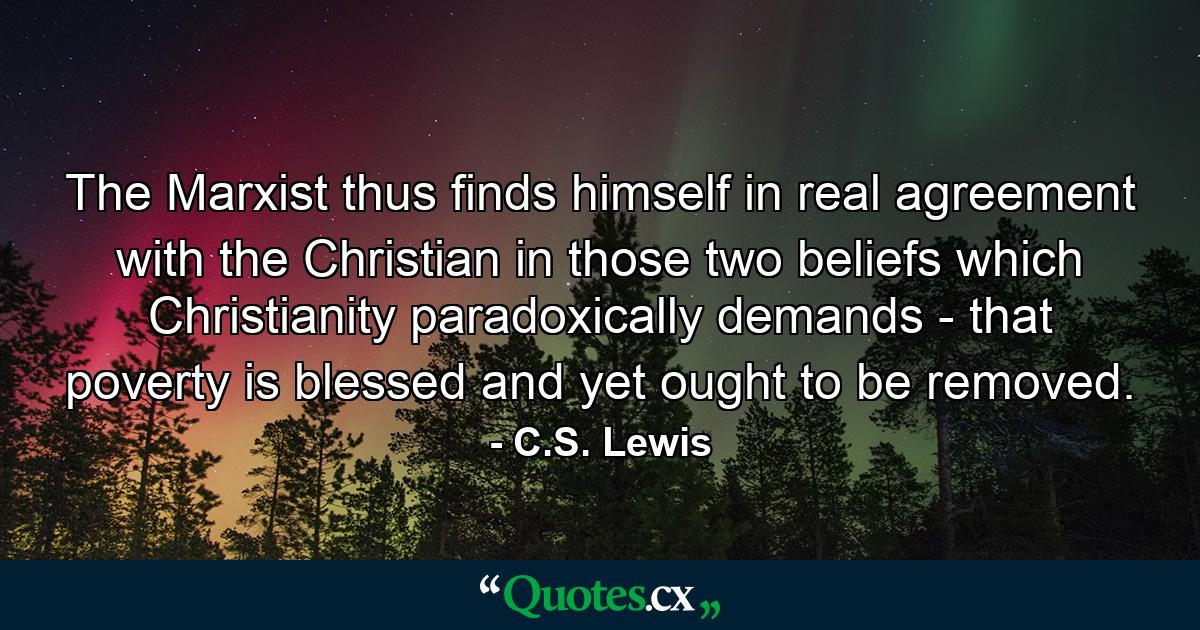 The Marxist thus finds himself in real agreement with the Christian in those two beliefs which Christianity paradoxically demands - that poverty is blessed and yet ought to be removed. - Quote by C.S. Lewis