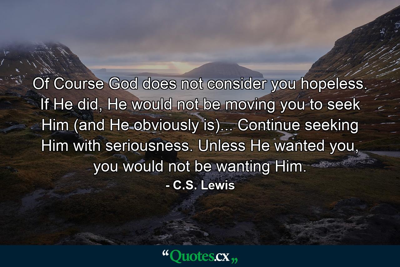 Of Course God does not consider you hopeless. If He did, He would not be moving you to seek Him (and He obviously is)... Continue seeking Him with seriousness. Unless He wanted you, you would not be wanting Him. - Quote by C.S. Lewis