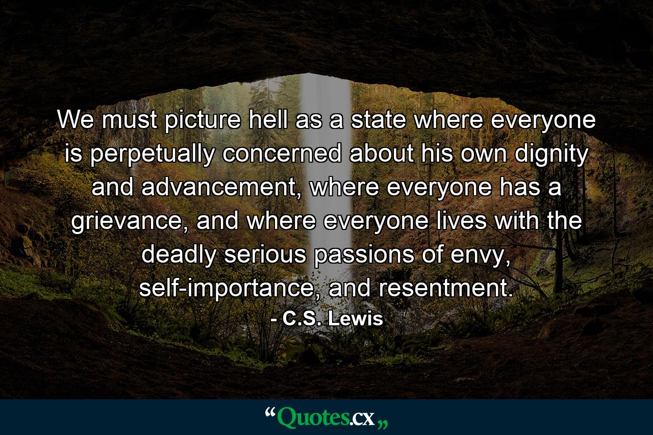 We must picture hell as a state where everyone is perpetually concerned about his own dignity and advancement, where everyone has a grievance, and where everyone lives with the deadly serious passions of envy, self-importance, and resentment. - Quote by C.S. Lewis