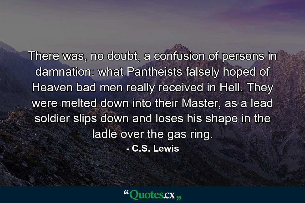 There was, no doubt, a confusion of persons in damnation: what Pantheists falsely hoped of Heaven bad men really received in Hell. They were melted down into their Master, as a lead soldier slips down and loses his shape in the ladle over the gas ring. - Quote by C.S. Lewis